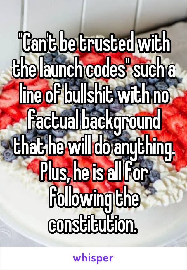 "Can't be trusted with the launch codes" such a line of bullshit with no factual background that he will do anything. Plus, he is all for following the constitution. 