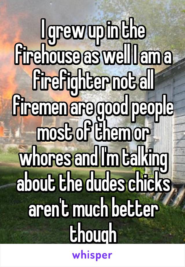 I grew up in the firehouse as well I am a firefighter not all firemen are good people most of them or whores and I'm talking about the dudes chicks aren't much better though