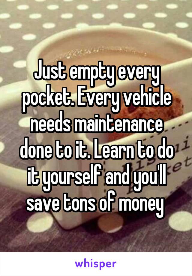 Just empty every pocket. Every vehicle needs maintenance done to it. Learn to do it yourself and you'll save tons of money 