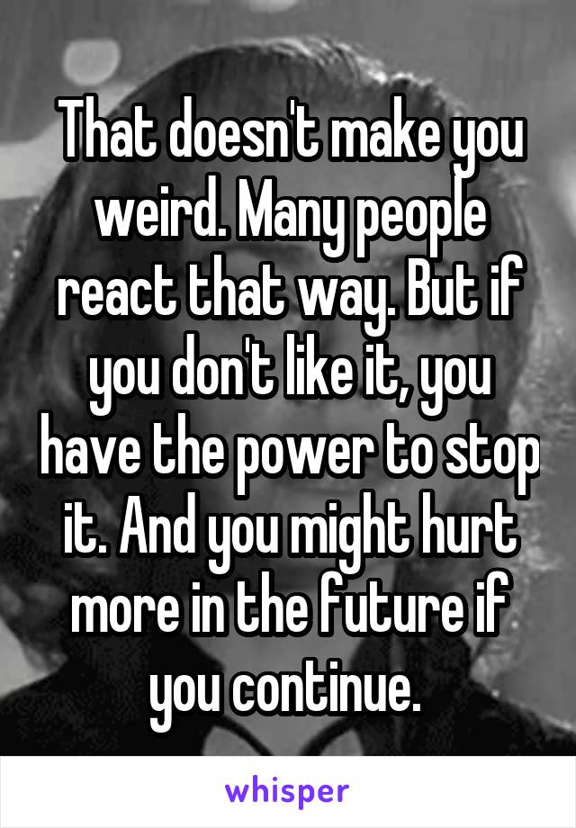 That doesn't make you weird. Many people react that way. But if you don't like it, you have the power to stop it. And you might hurt more in the future if you continue. 