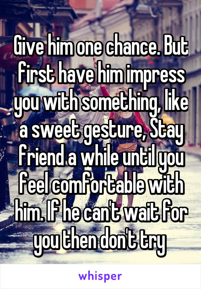 Give him one chance. But first have him impress you with something, like a sweet gesture, Stay friend a while until you feel comfortable with him. If he can't wait for you then don't try 