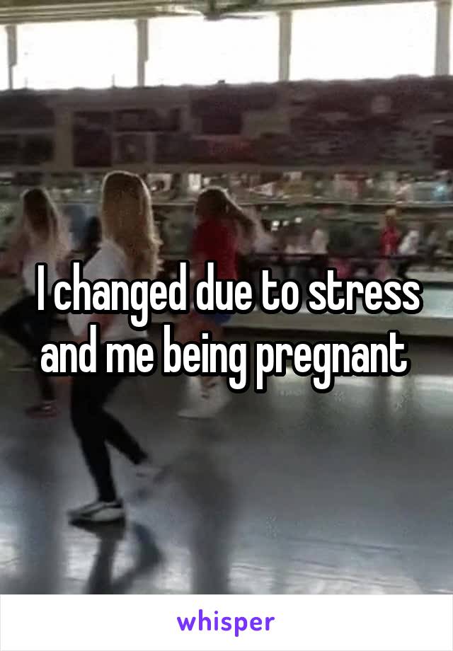 I changed due to stress and me being pregnant 