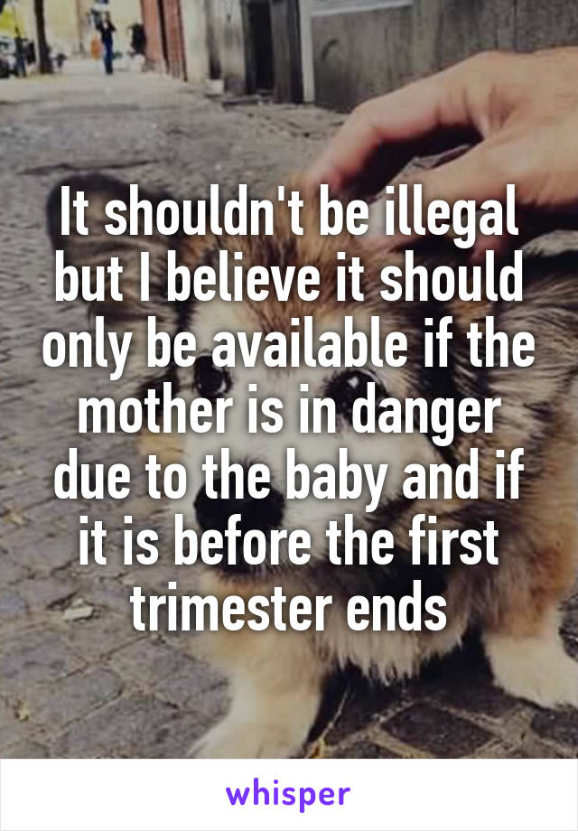 It shouldn't be illegal but I believe it should only be available if the mother is in danger due to the baby and if it is before the first trimester ends