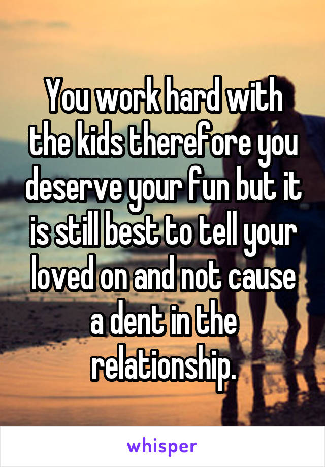 You work hard with the kids therefore you deserve your fun but it is still best to tell your loved on and not cause a dent in the relationship.