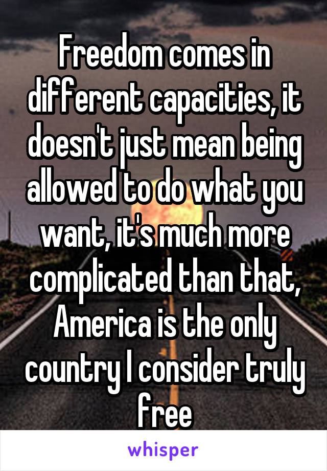 Freedom comes in different capacities, it doesn't just mean being allowed to do what you want, it's much more complicated than that, America is the only country I consider truly free