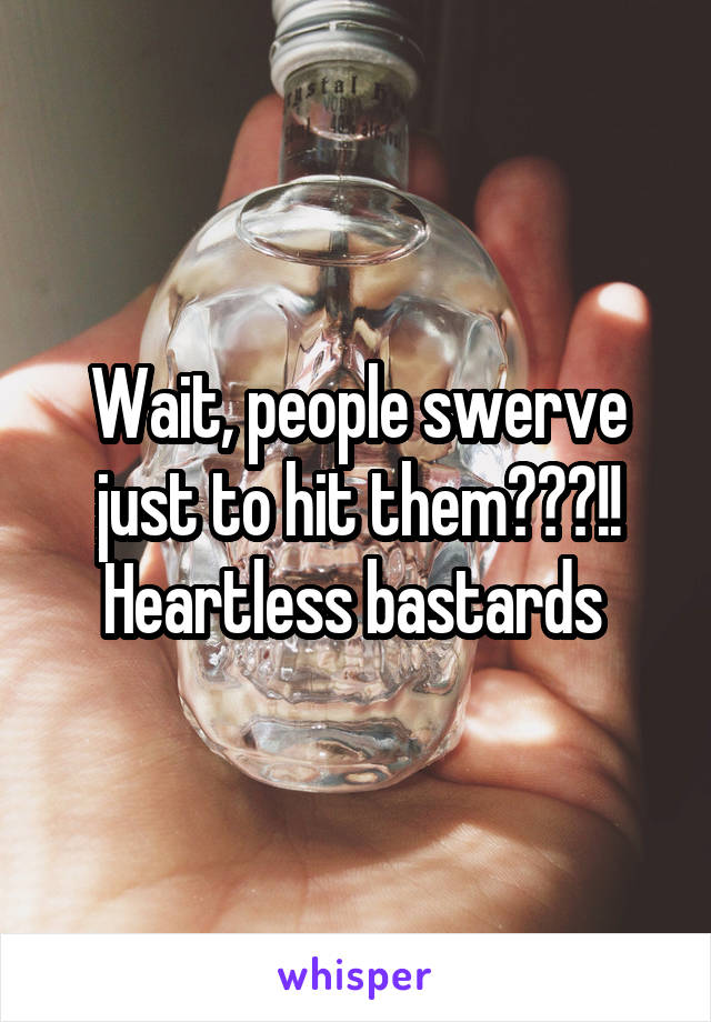 Wait, people swerve just to hit them???!! Heartless bastards 