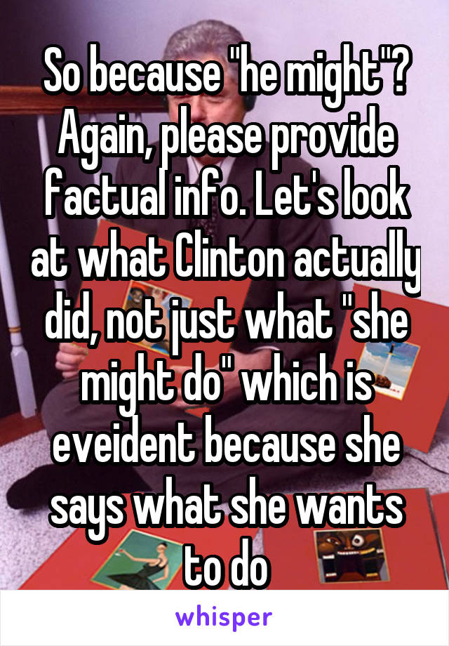 So because "he might"? Again, please provide factual info. Let's look at what Clinton actually did, not just what "she might do" which is eveident because she says what she wants to do