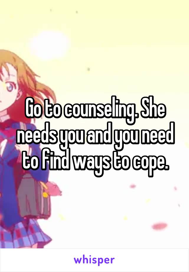 Go to counseling. She needs you and you need to find ways to cope.