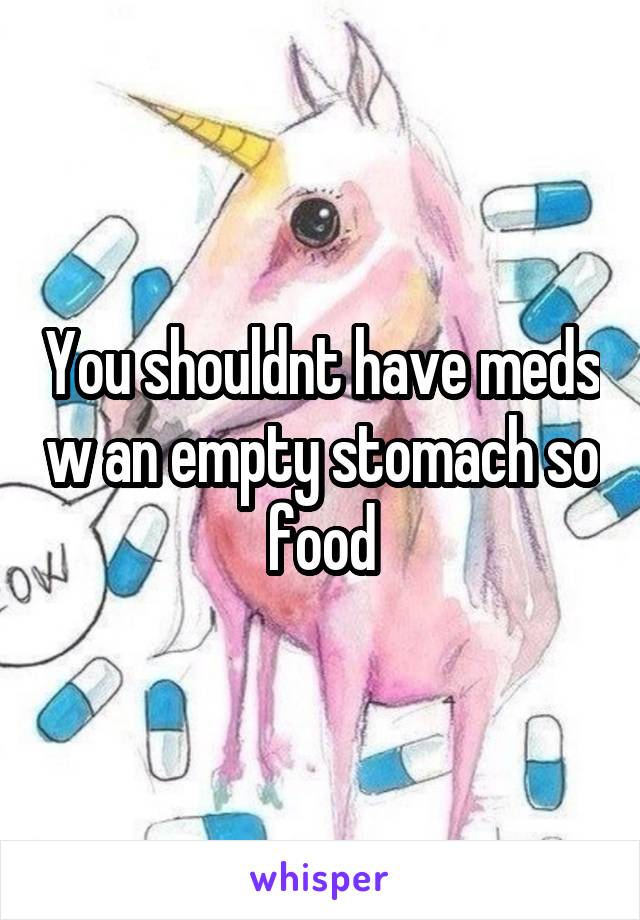 You shouldnt have meds w an empty stomach so food