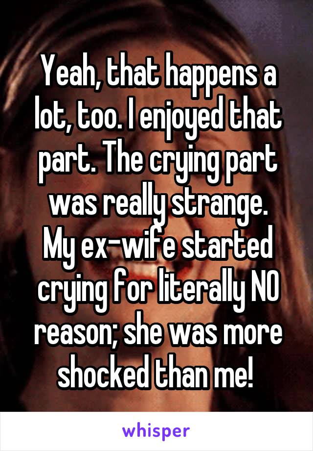 Yeah, that happens a lot, too. I enjoyed that part. The crying part was really strange.
My ex-wife started crying for literally NO reason; she was more shocked than me! 