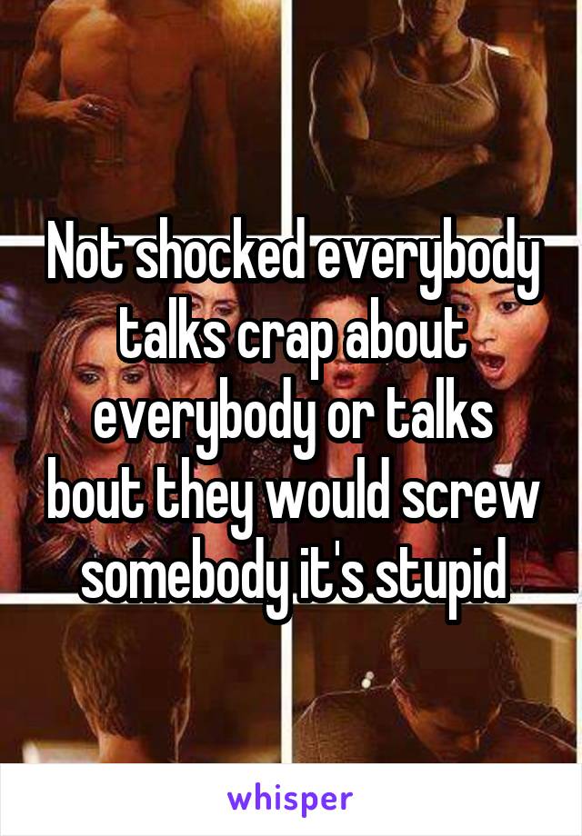 Not shocked everybody talks crap about everybody or talks bout they would screw somebody it's stupid