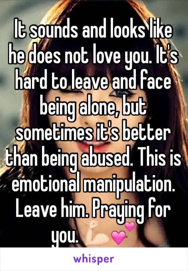 It sounds and looks like he does not love you. It's hard to leave and face being alone, but sometimes it's better than being abused. This is emotional manipulation. Leave him. Praying for you. 💪🏻💕