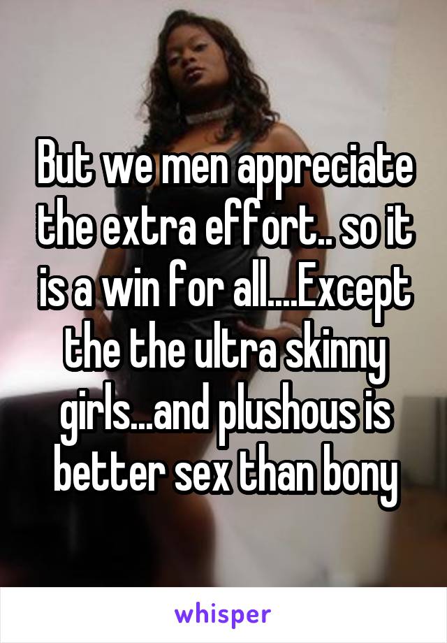 But we men appreciate the extra effort.. so it is a win for all....Except the the ultra skinny girls...and plushous is better sex than bony