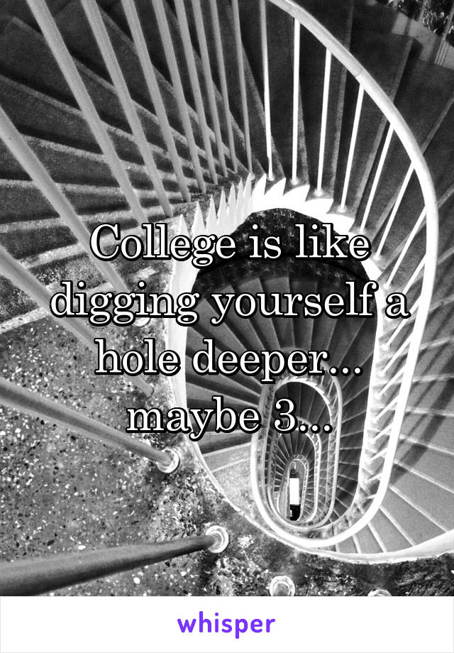 College is like digging yourself a hole deeper... maybe 3...