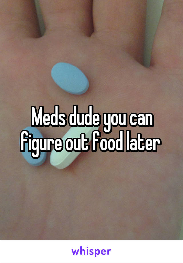 Meds dude you can figure out food later 