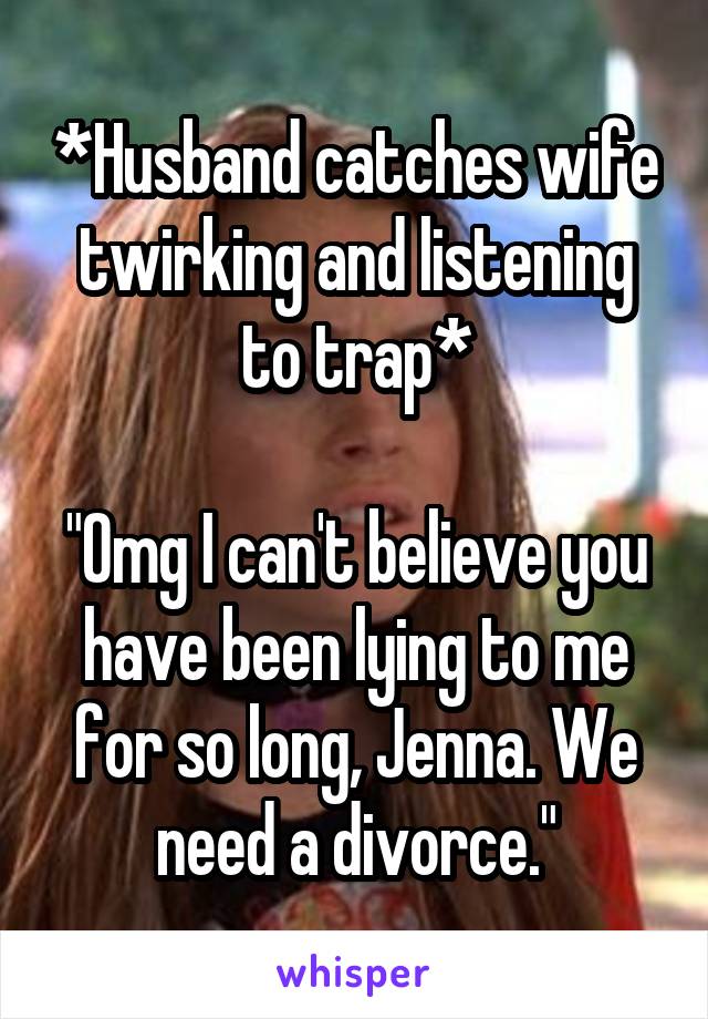 *Husband catches wife twirking and listening to trap*

"Omg I can't believe you have been lying to me for so long, Jenna. We need a divorce."