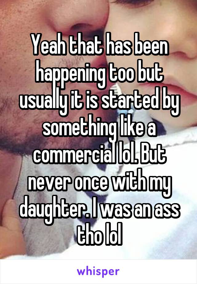 Yeah that has been happening too but usually it is started by something like a commercial lol. But never once with my daughter. I was an ass tho lol