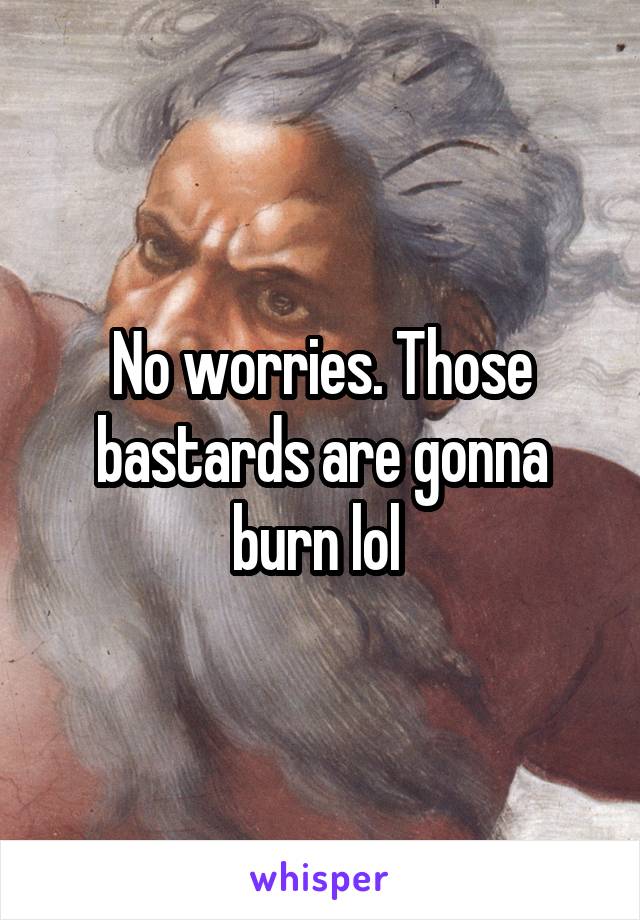 No worries. Those bastards are gonna burn lol 