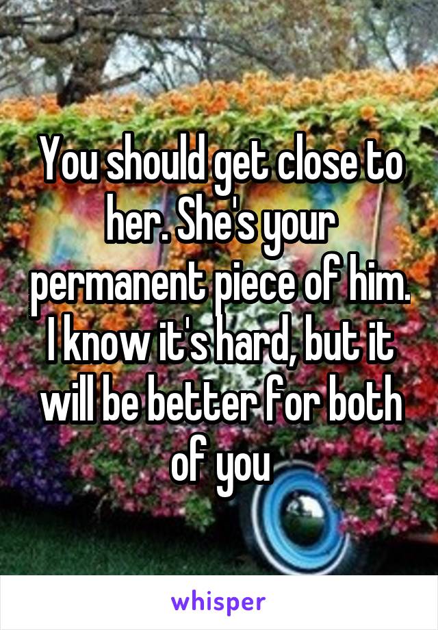 You should get close to her. She's your permanent piece of him. I know it's hard, but it will be better for both of you