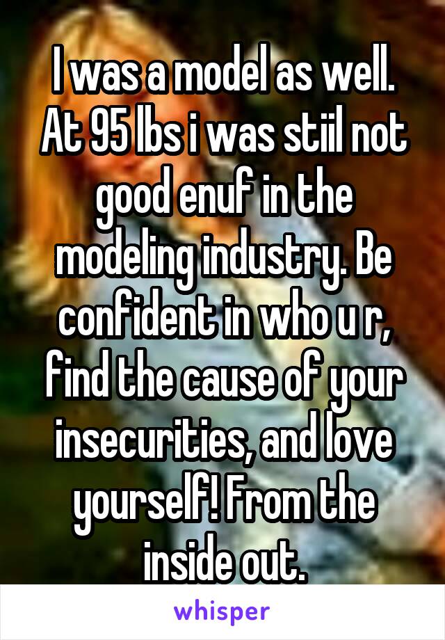 I was a model as well. At 95 lbs i was stiil not good enuf in the modeling industry. Be confident in who u r, find the cause of your insecurities, and love yourself! From the inside out.
