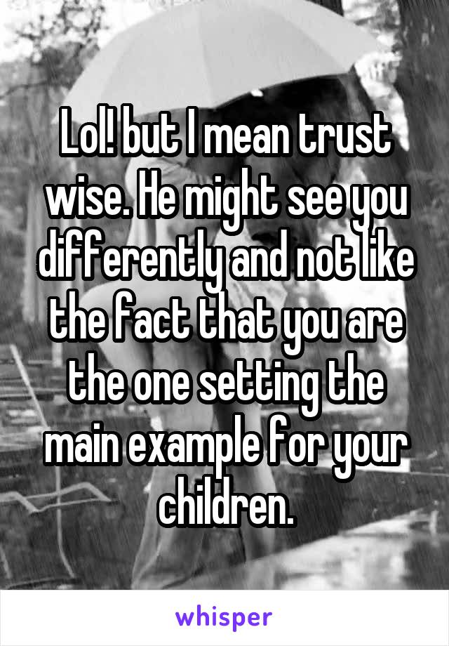 Lol! but I mean trust wise. He might see you differently and not like the fact that you are the one setting the main example for your children.
