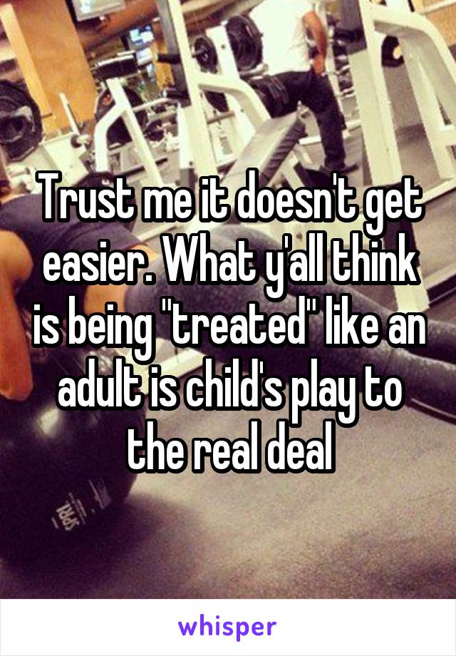 Trust me it doesn't get easier. What y'all think is being "treated" like an adult is child's play to the real deal