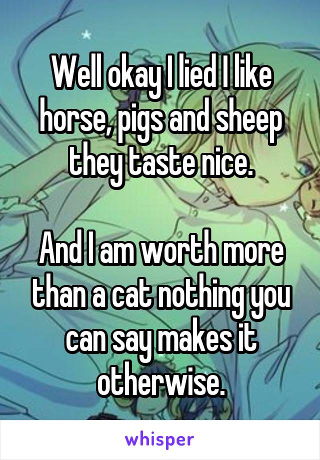 Well okay I lied I like horse, pigs and sheep they taste nice.

And I am worth more than a cat nothing you can say makes it otherwise.