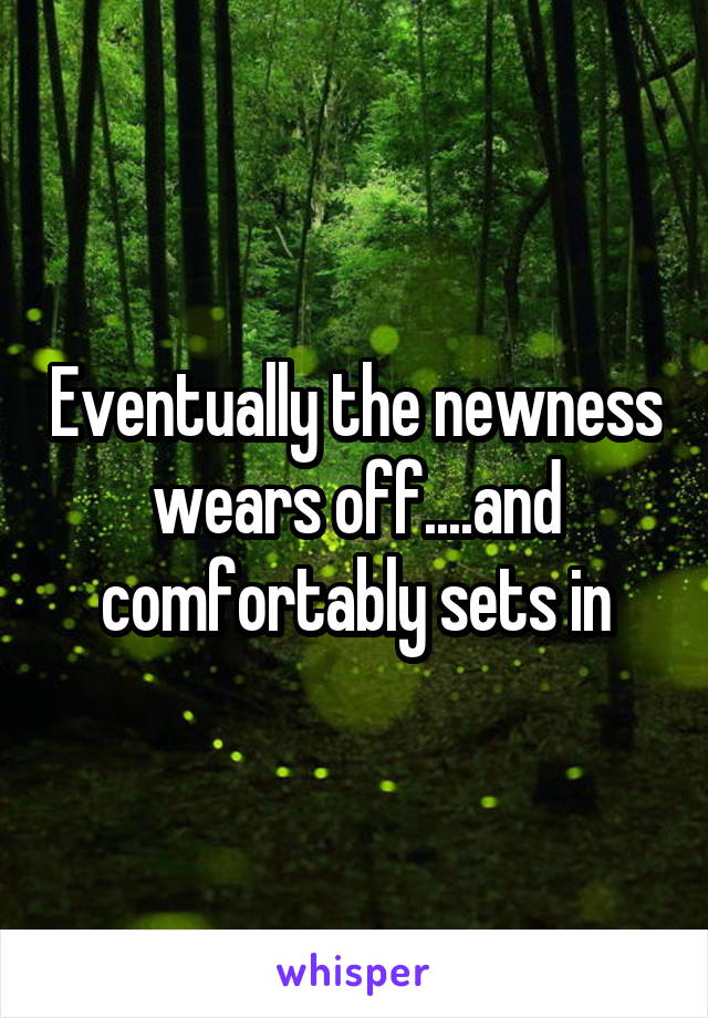 Eventually the newness wears off....and comfortably sets in