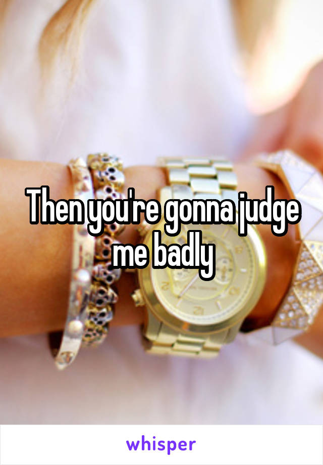 Then you're gonna judge me badly