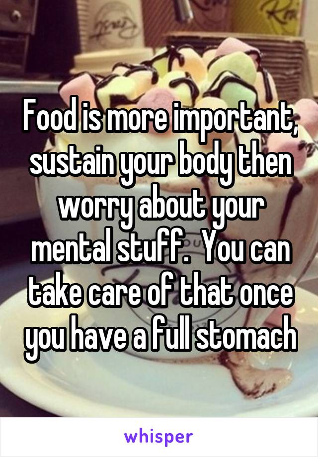 Food is more important, sustain your body then worry about your mental stuff.  You can take care of that once you have a full stomach