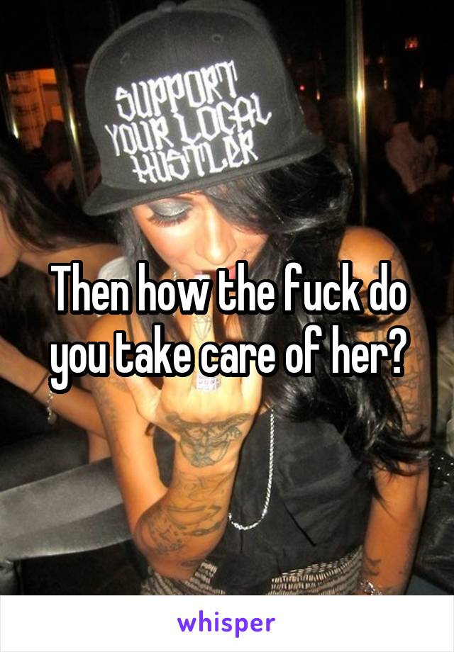 Then how the fuck do you take care of her?