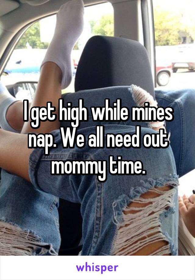 I get high while mines nap. We all need out mommy time.