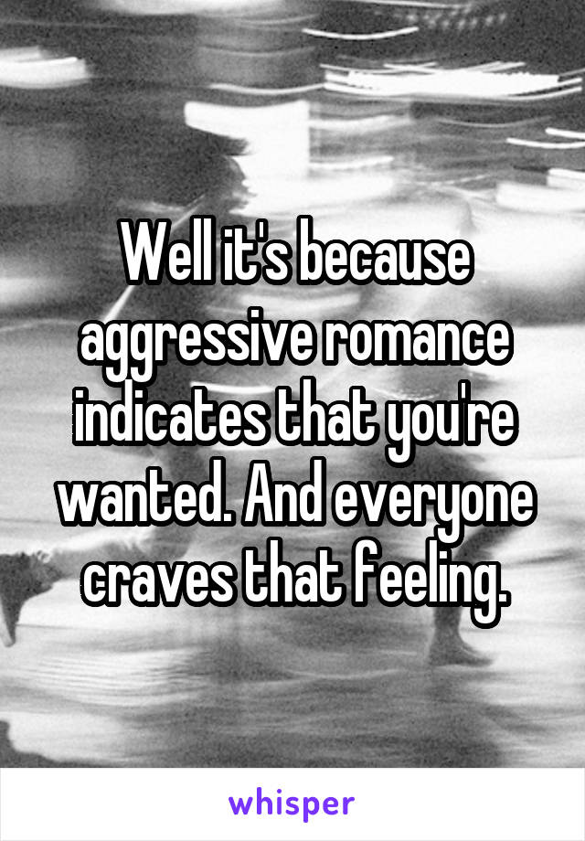 Well it's because aggressive romance indicates that you're wanted. And everyone craves that feeling.
