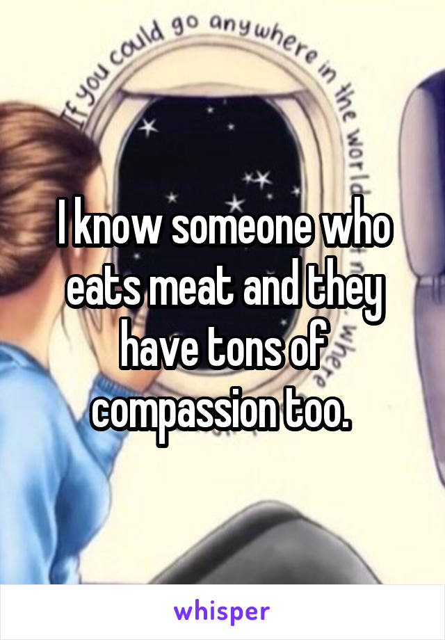 I know someone who eats meat and they have tons of compassion too. 