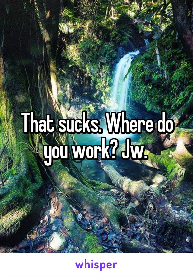 That sucks. Where do you work? Jw. 