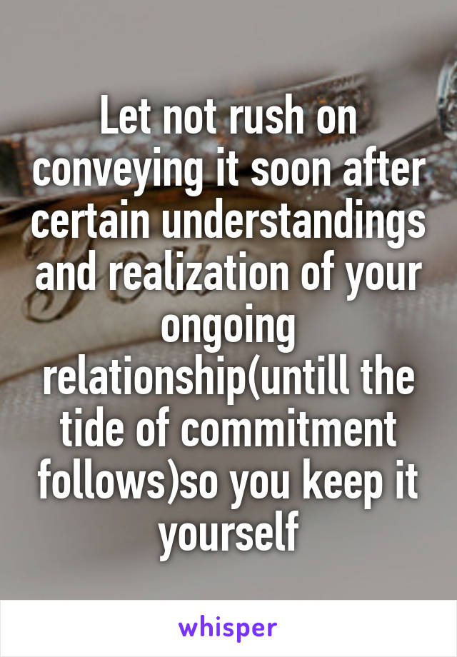 Let not rush on conveying it soon after certain understandings and realization of your ongoing relationship(untill the tide of commitment follows)so you keep it yourself