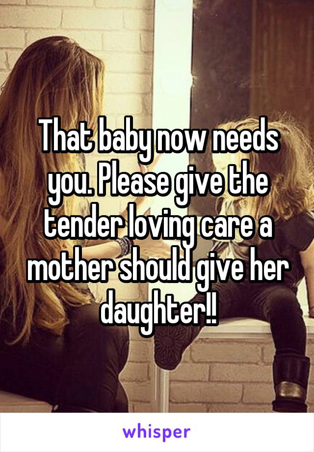 That baby now needs you. Please give the tender loving care a mother should give her daughter!!