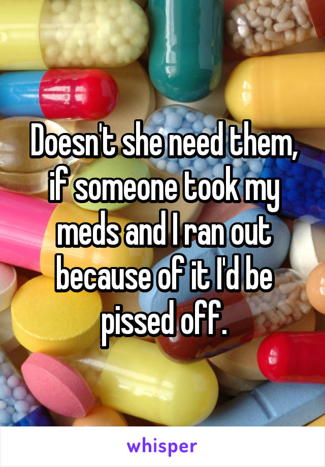 Doesn't she need them, if someone took my meds and I ran out because of it I'd be pissed off.