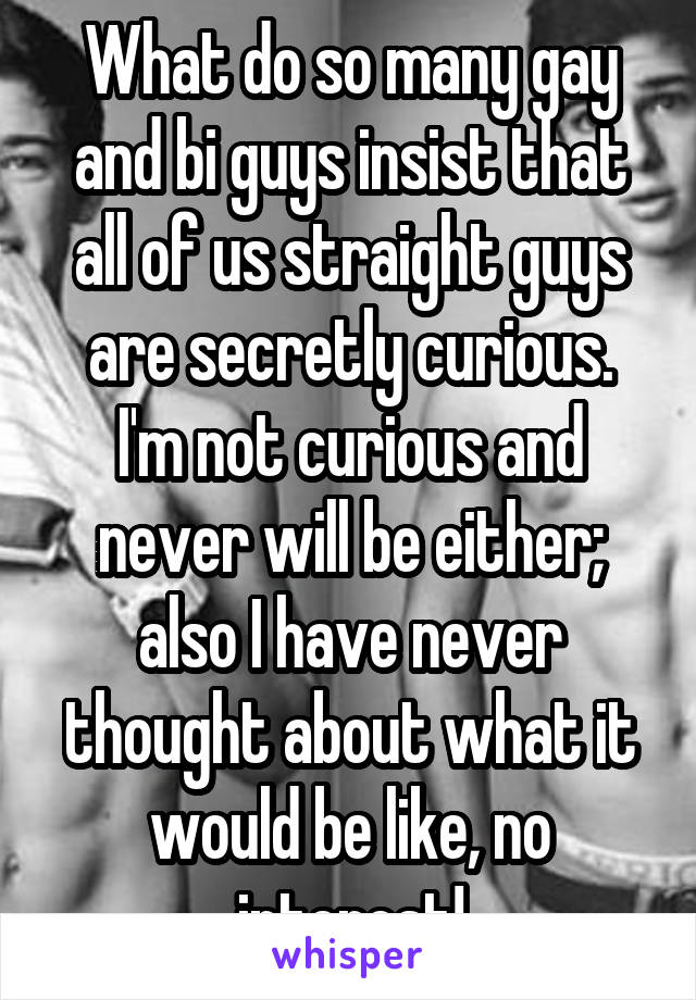 What do so many gay and bi guys insist that all of us straight guys are secretly curious.
I'm not curious and never will be either; also I have never thought about what it would be like, no interest!