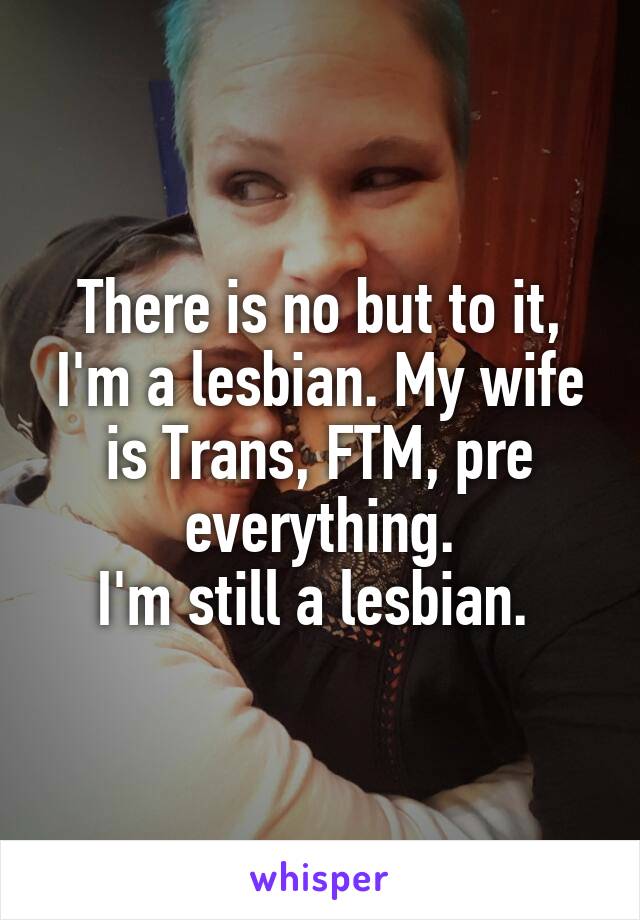 There is no but to it, I'm a lesbian. My wife is Trans, FTM, pre everything.
I'm still a lesbian. 