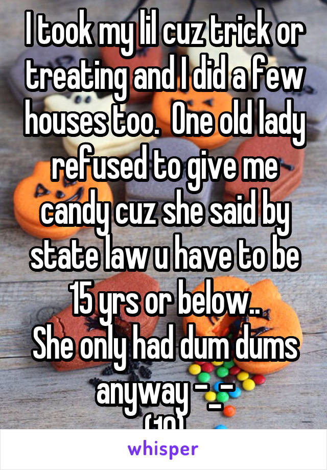 I took my lil cuz trick or treating and I did a few houses too.  One old lady refused to give me candy cuz she said by state law u have to be 15 yrs or below..
She only had dum dums anyway -_-
(19)