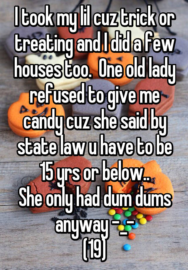 I took my lil cuz trick or treating and I did a few houses too.  One old lady refused to give me candy cuz she said by state law u have to be 15 yrs or below..
She only had dum dums anyway -_-
(19)