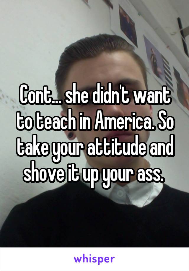 Cont... she didn't want to teach in America. So take your attitude and shove it up your ass. 