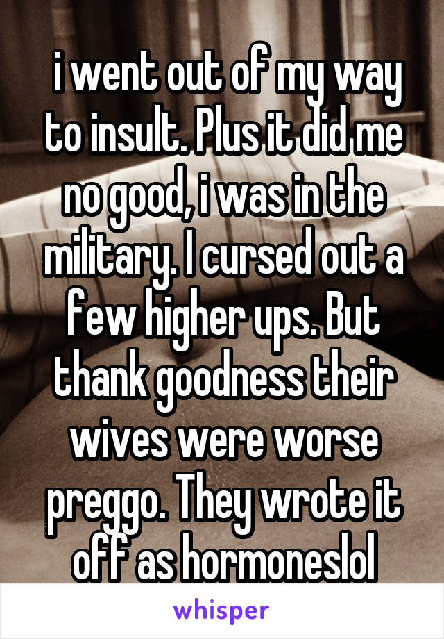  i went out of my way to insult. Plus it did me no good, i was in the military. I cursed out a few higher ups. But thank goodness their wives were worse preggo. They wrote it off as hormoneslol