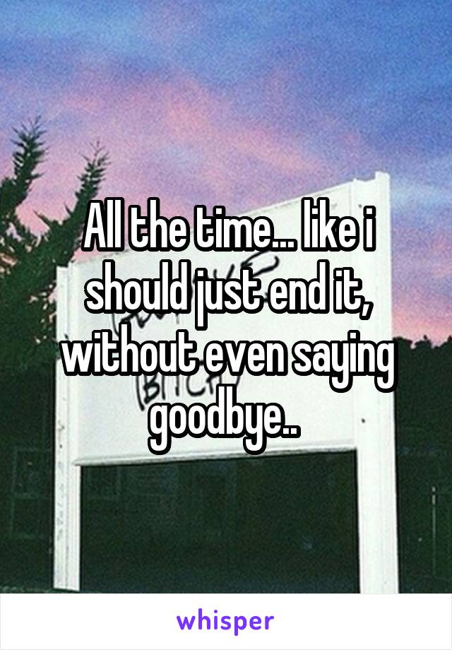 All the time... like i should just end it, without even saying goodbye.. 