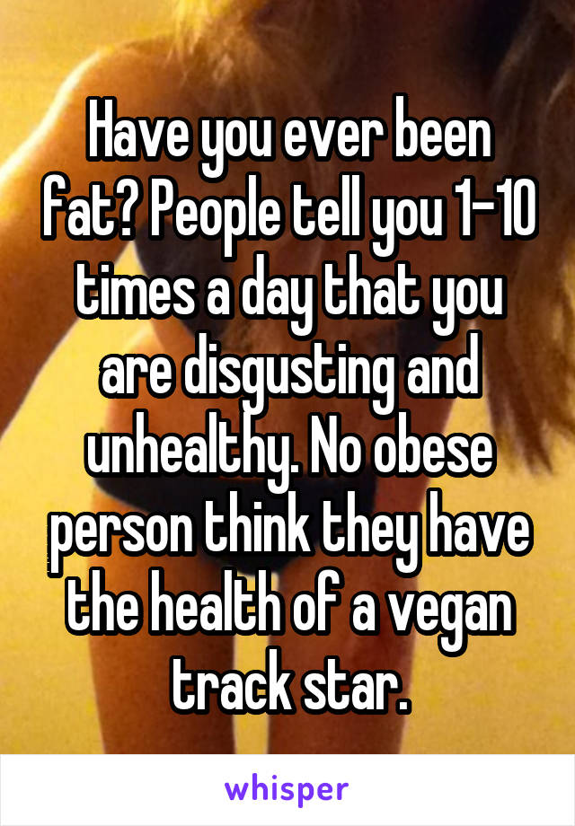Have you ever been fat? People tell you 1-10 times a day that you are disgusting and unhealthy. No obese person think they have the health of a vegan track star.