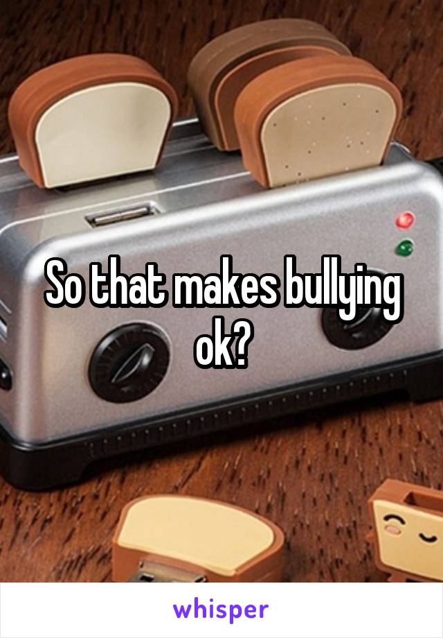 So that makes bullying ok?
