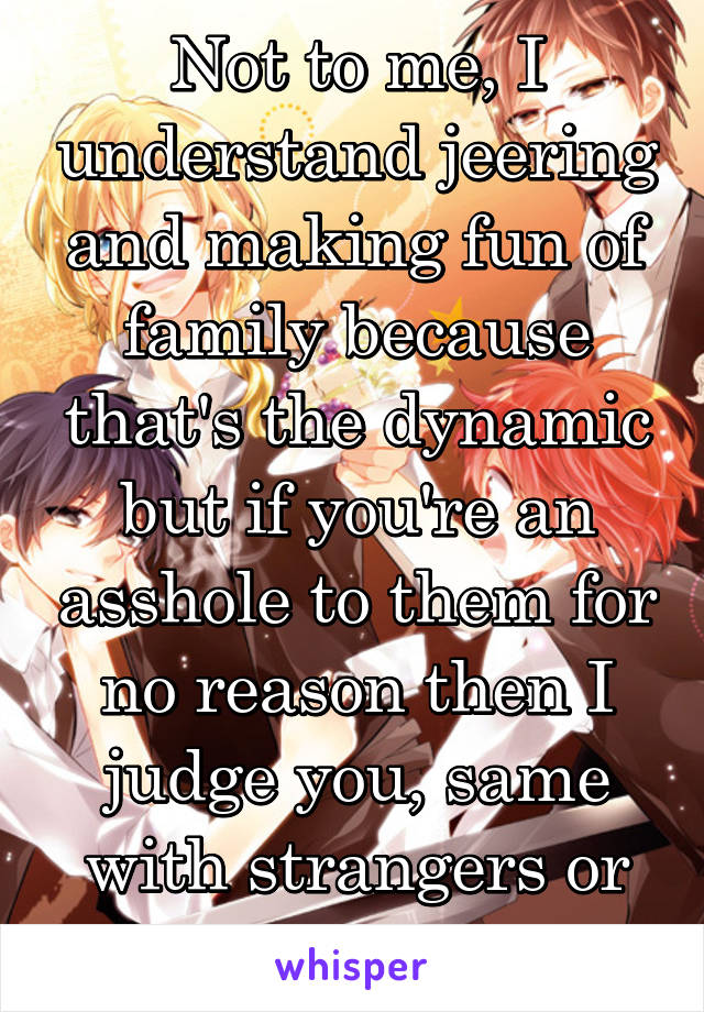 Not to me, I understand jeering and making fun of family because that's the dynamic but if you're an asshole to them for no reason then I judge you, same with strangers or waiters 