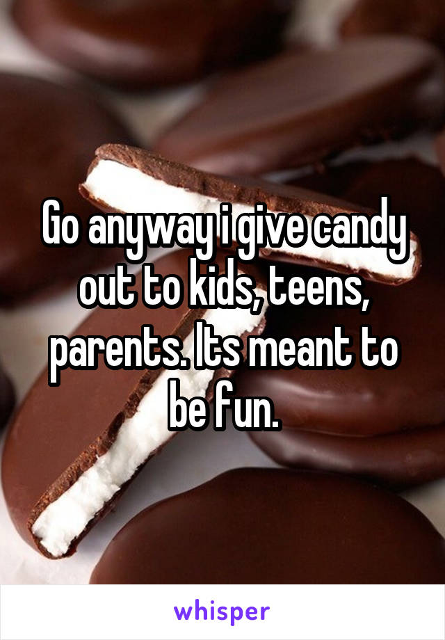 Go anyway i give candy out to kids, teens, parents. Its meant to be fun.