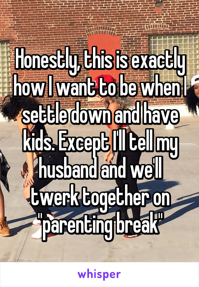 Honestly, this is exactly how I want to be when I settle down and have kids. Except I'll tell my husband and we'll twerk together on "parenting break"